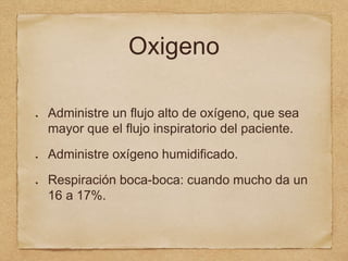Oxigeno
Administre un flujo alto de oxígeno, que sea
mayor que el flujo inspiratorio del paciente.
Administre oxígeno humidificado.
Respiración boca-boca: cuando mucho da un
16 a 17%.
 