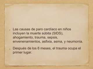 Las causas de paro cardíaco en niños
incluyen la muerte súbita (SIDS),
ahogamiento, trauma, sepsis,
envenenamientos, asfixia, asma, y neumonía.
Después de los 6 meses, el trauma ocupa el
primer lugar.
 