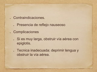 Contraindicaciones.
Presencia de reflejo nauseoso
Complicaciones
Si es muy larga, obstruir vía aérea con
epiglotis.
Tecnica inadecuada: deprimir lengua y
obstruir la vía aérea.
 