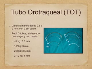 Tubo Orotraqueal (TOT)
Varios tamaños desde 2.5 a
9 mm; con o sin balón.
Pedir 3 tubos, el deseado,
uno mayor y uno menor.
<1 kg: 2.5 mm
1-2 kg: 3 mm
2-3 kg: 3.5 mm
3-10 kg: 4 mm
 