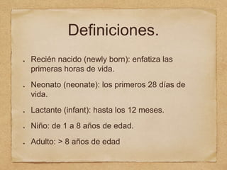 Definiciones.
Recién nacido (newly born): enfatiza las
primeras horas de vida.
Neonato (neonate): los primeros 28 días de
vida.
Lactante (infant): hasta los 12 meses.
Niño: de 1 a 8 años de edad.
Adulto: > 8 años de edad
 