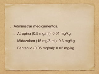 Administrar medicamentos.
Atropina (0.5 mg/ml): 0.01 mg/kg
Midazolam (15 mg/3 ml): 0.3 mg/kg
Fentanilo (0.05 mg/ml): 0.02 mg/kg
 