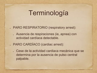 Terminología
PARO RESPIRATORIO (respiratory arrest):
Ausencia de respiraciones (ie, apnea) con
actividad cardíaca detectable.
PARO CARDÍACO (cardiac arrest):
Cese de la actividad cardiaca mecánica que se
determina por la ausencia de pulso central
palpable.
 
