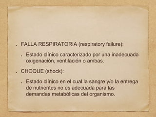 FALLA RESPIRATORIA (respiratory failure):
Estado clínico caracterizado por una inadecuada
oxigenación, ventilación o ambas.
CHOQUE (shock):
Estado clínico en el cual la sangre y/o la entrega
de nutrientes no es adecuada para las
demandas metabólicas del organismo.
 