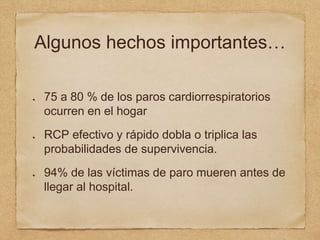 Algunos hechos importantes…
75 a 80 % de los paros cardiorrespiratorios
ocurren en el hogar
RCP efectivo y rápido dobla o triplica las
probabilidades de supervivencia.
94% de las víctimas de paro mueren antes de
llegar al hospital.
 