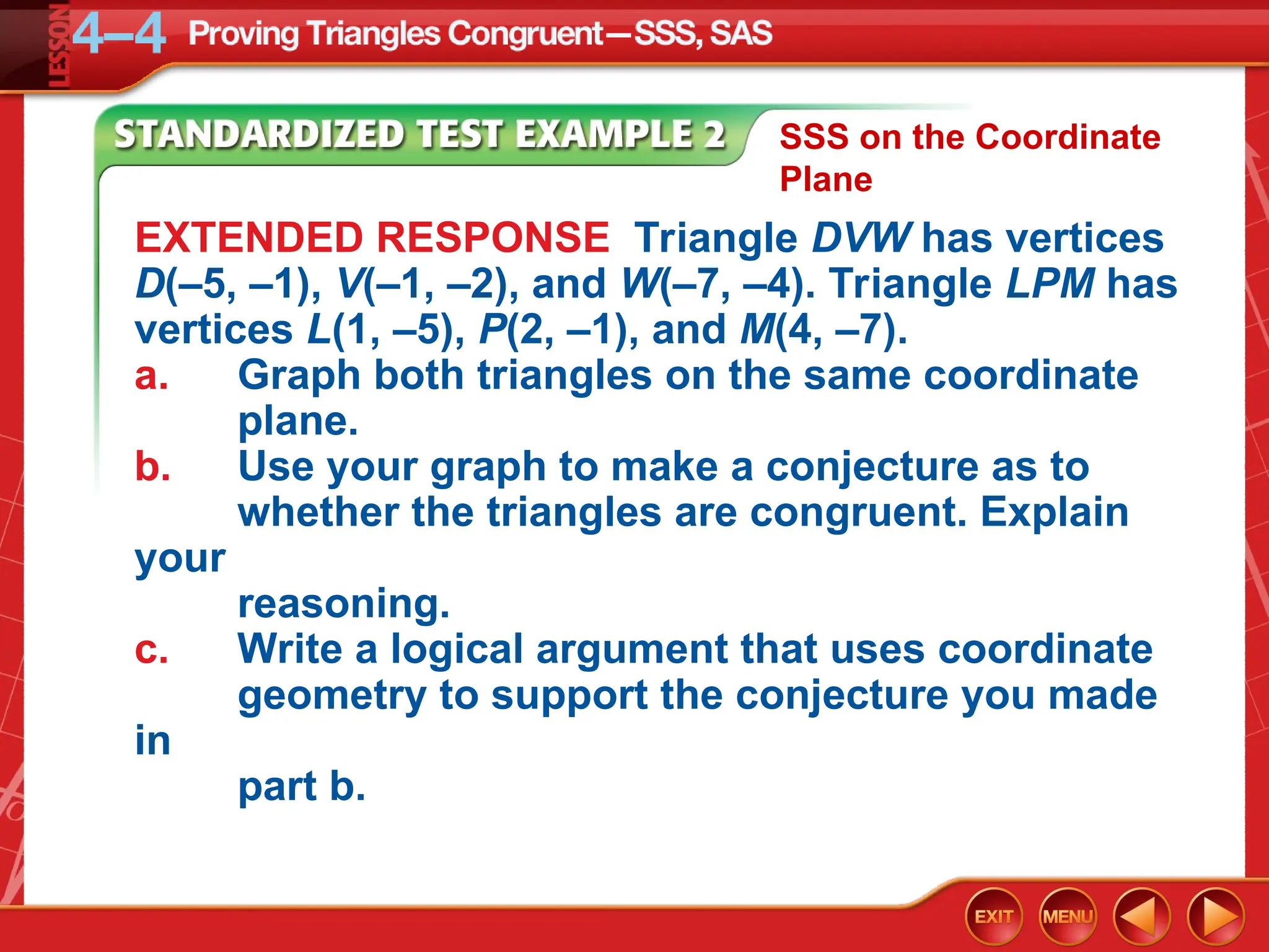 EXTENDED RESPONSE Triangle DVW has vertices
D(–5, –1), V(–1, –2), and W(–7, –4). Triangle LPM has
vertices L(1, –5), P(2, –1), and M(4, –7).
a. Graph both triangles on the same coordinate
plane.
b. Use your graph to make a conjecture as to
whether the triangles are congruent. Explain
your
reasoning.
c. Write a logical argument that uses coordinate
geometry to support the conjecture you made
in
part b.
SSS on the Coordinate
Plane
 