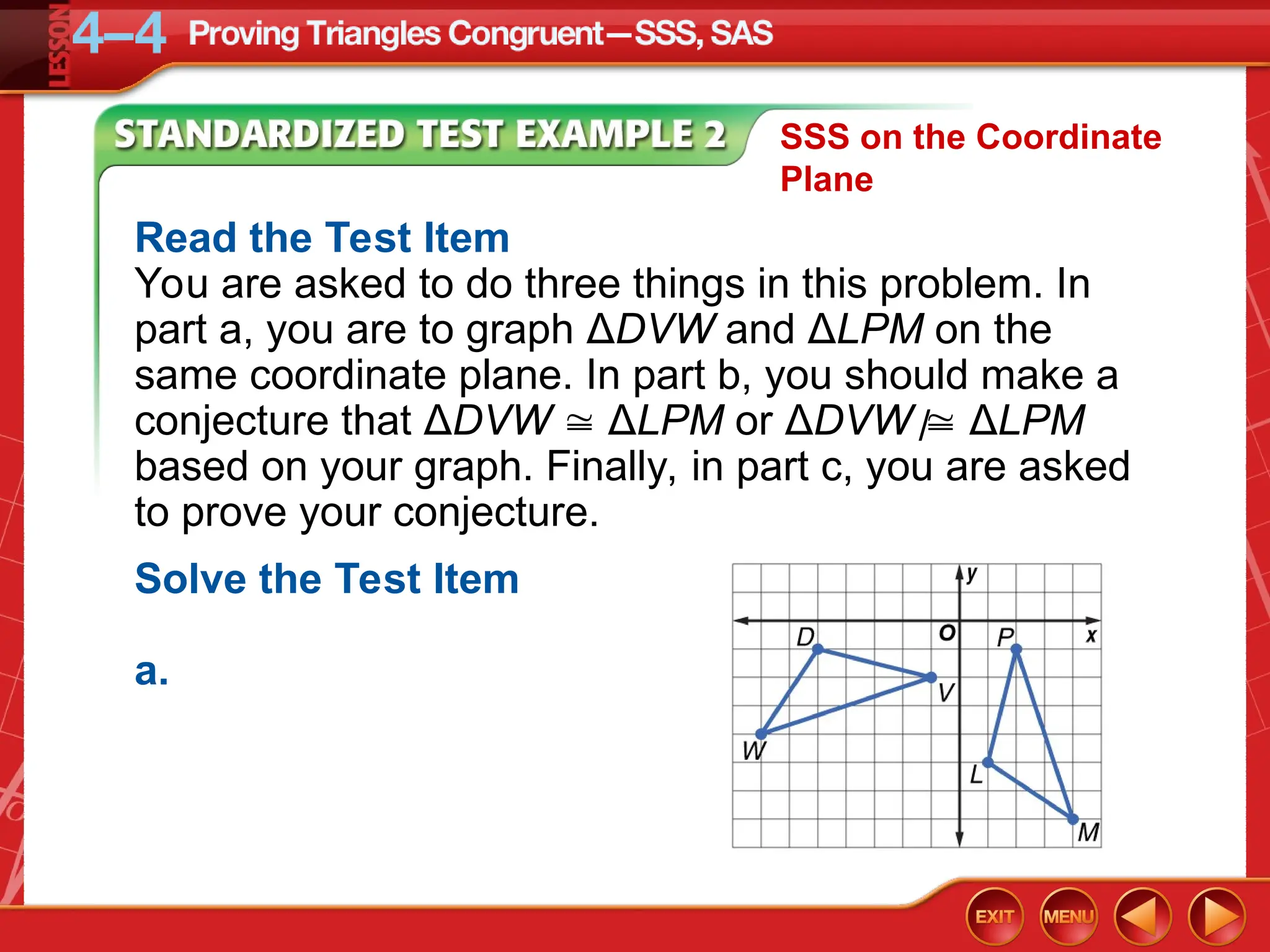 Read the Test Item
You are asked to do three things in this problem. In
part a, you are to graph ΔDVW and ΔLPM on the
same coordinate plane. In part b, you should make a
conjecture that ΔDVW  ΔLPM or ΔDVW  ΔLPM
based on your graph. Finally, in part c, you are asked
to prove your conjecture.
/
Solve the Test Item
a.
SSS on the Coordinate
Plane
 