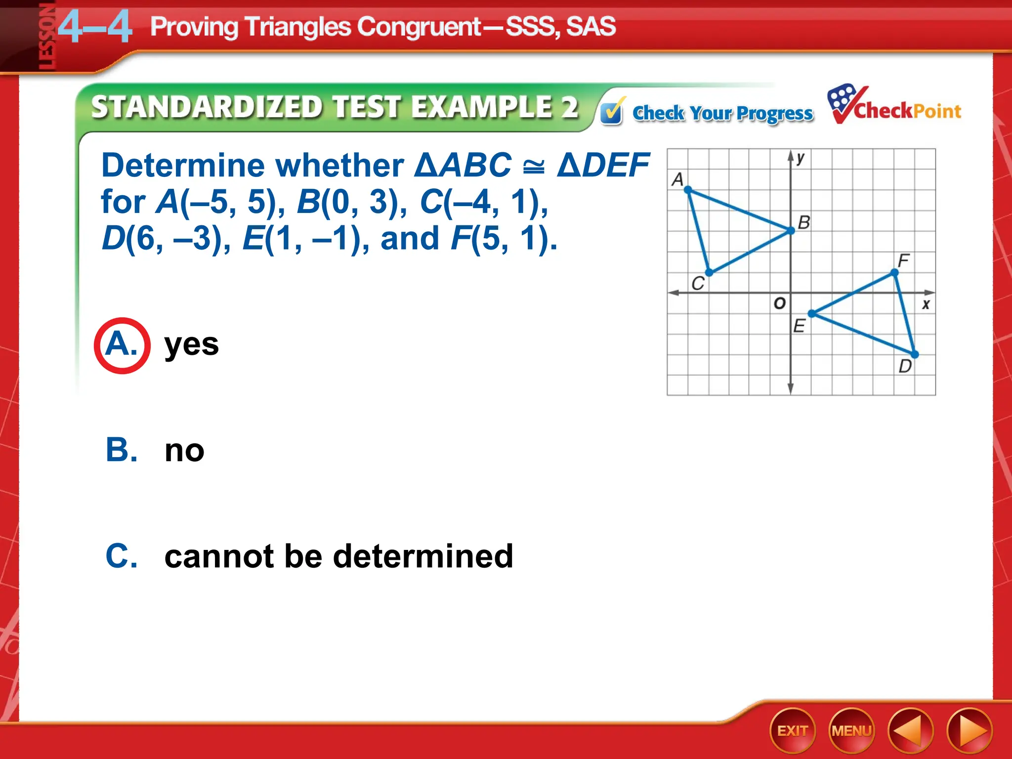 A. yes
B. no
C. cannot be determined
Determine whether ΔABC  ΔDEF
for A(–5, 5), B(0, 3), C(–4, 1),
D(6, –3), E(1, –1), and F(5, 1).
 