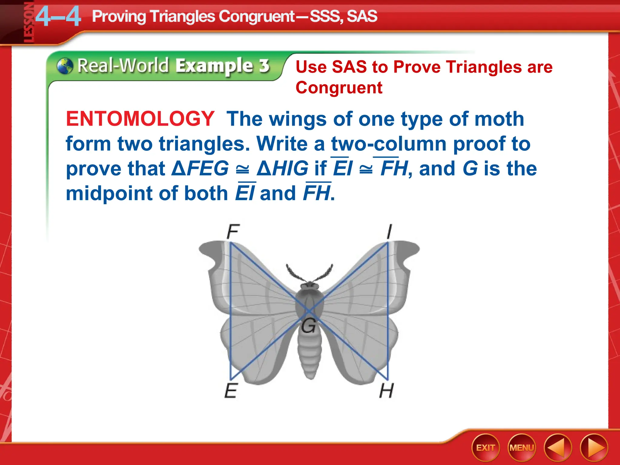 Use SAS to Prove Triangles are
Congruent
ENTOMOLOGY The wings of one type of moth
form two triangles. Write a two-column proof to
prove that ΔFEG  ΔHIG if EI  FH, and G is the
midpoint of both EI and FH.
 