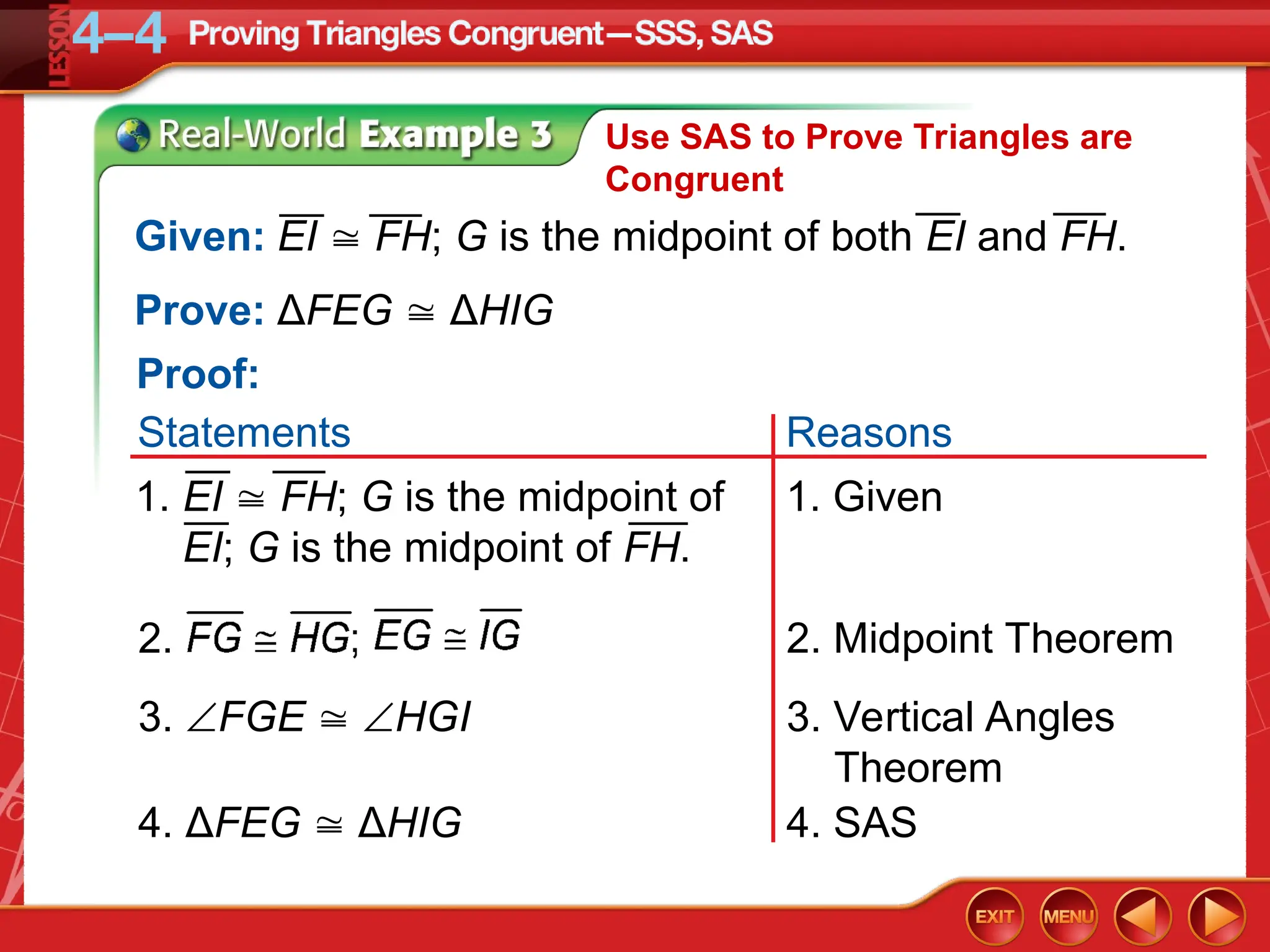 Use SAS to Prove Triangles are
Congruent
3. Vertical Angles
Theorem
3. FGE  HGI
2. Midpoint Theorem
2.
Prove: ΔFEG  ΔHIG
4. SAS
4. ΔFEG  ΔHIG
Given: EI  FH; G is the midpoint of both EI and FH.
1. Given
1. EI  FH; G is the midpoint of
EI; G is the midpoint of FH.
Proof:
Reasons
Statements
 