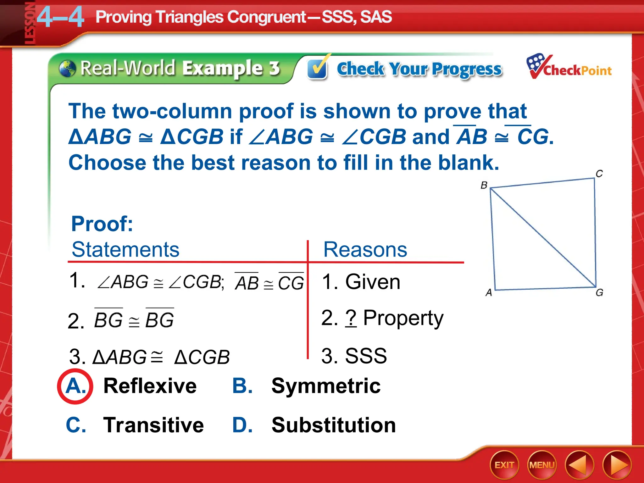 A. Reflexive B. Symmetric
C. Transitive D. Substitution
3. SSS
3. ΔABG ΔCGB
2. ? Property
2.
1.
Reasons
Proof:
Statements
1. Given
The two-column proof is shown to prove that
ΔABG  ΔCGB if ABG  CGB and AB  CG.
Choose the best reason to fill in the blank.
 