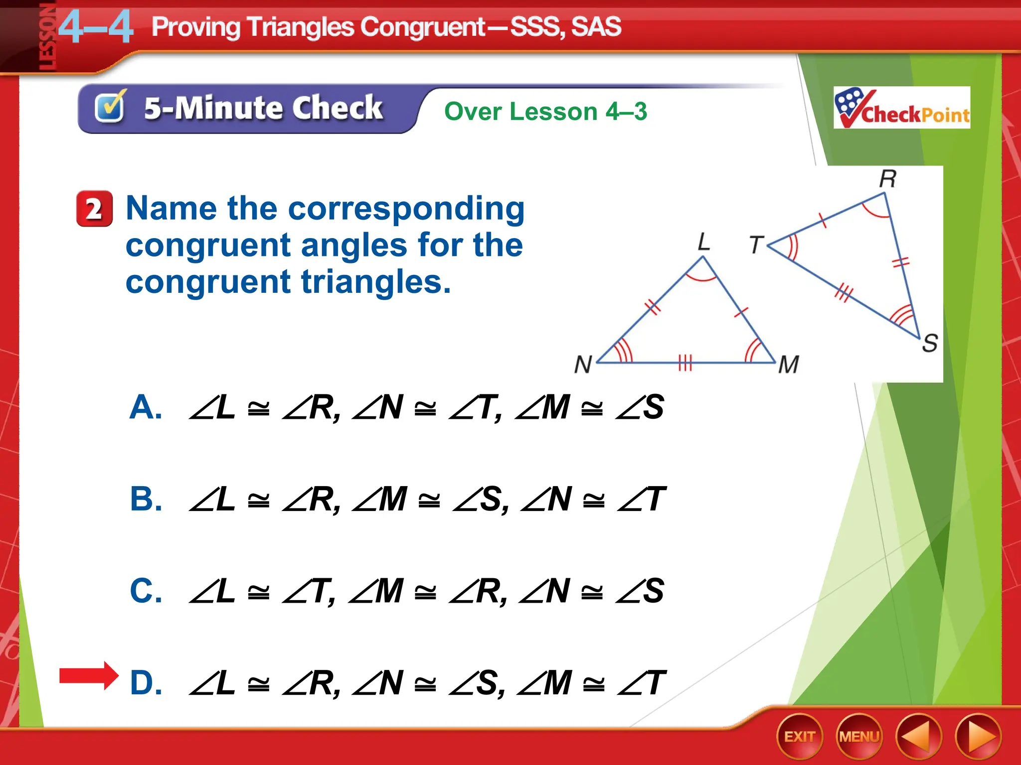 Over Lesson 4–3
A. L  R, N  T, M  S
B. L  R, M  S, N  T
C. L  T, M  R, N  S
D. L  R, N  S, M  T
Name the corresponding
congruent angles for the
congruent triangles.
 