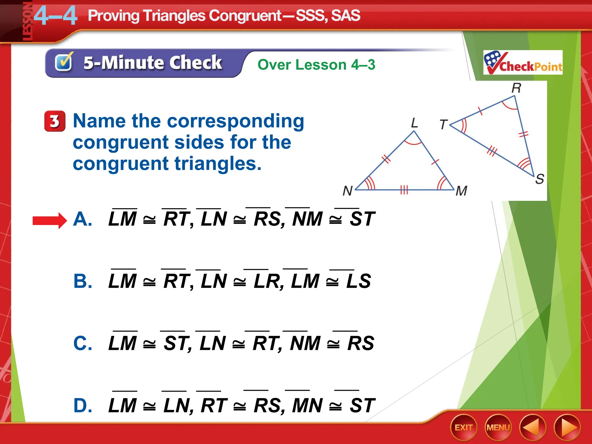 Over Lesson 4–3
Name the corresponding
congruent sides for the
congruent triangles.
A. LM  RT, LN  RS, NM  ST
B. LM  RT, LN  LR, LM  LS
C. LM  ST, LN  RT, NM  RS
D. LM  LN, RT  RS, MN  ST
___
___ ___ ___
___ ___
___ ___ ___ ___ ___ ___
___ ___
___ ___ ___ ___
___ ___ ___ ___ ___ ___
 