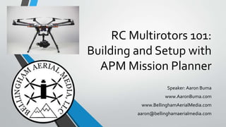 RC Multirotors 101:
Building and Setup with
APM Mission Planner
Speaker: Aaron Buma
www.AaronBuma.com
www.BellinghamAerialMedia.com
aaron@bellinghamaerialmedia.com
 