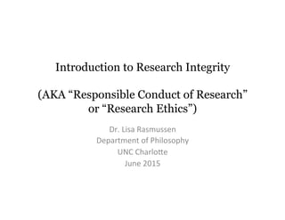 Introduction to Research Integrity
(AKA “Responsible Conduct of Research”
or “Research Ethics”)
Dr.	
  Lisa	
  Rasmussen	
  
Department	
  of	
  Philosophy	
  
UNC	
  Charlo9e	
  
June	
  2015	
  
 