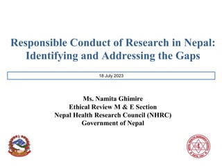 Responsible Conduct of Research in Nepal:
Identifying and Addressing the Gaps
Ms. Namita Ghimire
Ethical Review M & E Section
Nepal Health Research Council (NHRC)
Government of Nepal
18 July 2023
 
