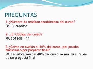 PREGUNTAS 1.¿Número de créditos académicos del curso?  R/.  3  créditos 2. ¿El Código del curso?  R/. 301305 – 14 3.¿Cómo se evalúa el 40% del curso, por prueba Nacional o por proyecto final?  R/. La valoración del 40% del curso se realiza a través de un proyecto final 