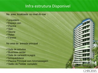 + Infra estrutura Disponivel Na  area  localizada  no nivel do mar  :  orquidário Espaço zen  Piscina Spa Sauna Relax Fitness Na area da  entrada principal  : Sala de estudos Business center Sala de carteado e jogos brinquedoteca Piscina Principal com hiromassagem Salão de Festas  completo 