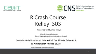 R	Crash	Course
Kelley		303
Some	Material	is	adapted	from	YaRrr!	The	Pirate’s	Guide	to	R
by	Nathaniel	D.	Phillips	 (2018)
https://bookdown.org/ndphillips/YaRrr/
Technology	and	Business	Analyst
1
Olga	Scrivner	@obscrivn
https://www.linkedin.com/in/olgascrivner/
 