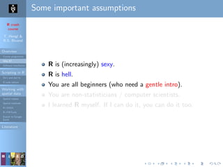 R crash
course
T. Hengl &
R.S. Bivand
Overview
Course programme
Why R?
Software installation
Scripting in R
Do’s and don’ts
R code editors
Working with
spatial data
Spatial classes
Spatial methods
R+SAGA
R+FWTools
Export to Google
Earth
Literature
Some important assumptions
R is (increasingly) sexy.
R is hell.
You are all beginners (who need a gentle intro).
You are non-statisticians / computer scientists.
I learned R myself. If I can do it, you can do it too.
 