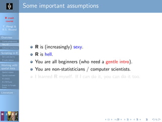 R crash
course
T. Hengl &
R.S. Bivand
Overview
Course programme
Why R?
Software installation
Scripting in R
Do’s and don’ts
R code editors
Working with
spatial data
Spatial classes
Spatial methods
R+SAGA
R+FWTools
Export to Google
Earth
Literature
Some important assumptions
R is (increasingly) sexy.
R is hell.
You are all beginners (who need a gentle intro).
You are non-statisticians / computer scientists.
I learned R myself. If I can do it, you can do it too.
 