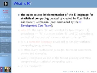 R crash
course
T. Hengl &
R.S. Bivand
Overview
Course programme
Why R?
Software installation
Scripting in R
Do’s and don’ts
R code editors
Working with
spatial data
Spatial classes
Spatial methods
R+SAGA
R+FWTools
Export to Google
Earth
Literature
What is R?
the open source implementation of the S language for
statistical computing created by created by Ross Ihaka
and Robert Gentleman (now maintained by the R
Development Core Team);
why R?: the name“R”was selected for two reasons: (1)
precedence —“R”is a letter before“S”, and (2) coincidence
— both of the creators’ names start with a letter“R”;
it is a computer language developed to simplify statistical
computing/programming;
it oﬀers many contributed packages, technical documents,
demos and examples;
widely recognized as one of the fastest growing and most
comprehensive statistical computing tools;
it is a movement;
 