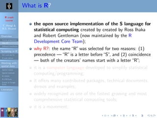 R crash
course
T. Hengl &
R.S. Bivand
Overview
Course programme
Why R?
Software installation
Scripting in R
Do’s and don’ts
R code editors
Working with
spatial data
Spatial classes
Spatial methods
R+SAGA
R+FWTools
Export to Google
Earth
Literature
What is R?
the open source implementation of the S language for
statistical computing created by created by Ross Ihaka
and Robert Gentleman (now maintained by the R
Development Core Team);
why R?: the name“R”was selected for two reasons: (1)
precedence —“R”is a letter before“S”, and (2) coincidence
— both of the creators’ names start with a letter“R”;
it is a computer language developed to simplify statistical
computing/programming;
it oﬀers many contributed packages, technical documents,
demos and examples;
widely recognized as one of the fastest growing and most
comprehensive statistical computing tools;
it is a movement;
 
