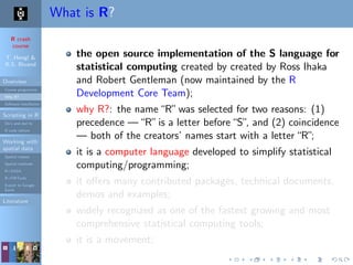 R crash
course
T. Hengl &
R.S. Bivand
Overview
Course programme
Why R?
Software installation
Scripting in R
Do’s and don’ts
R code editors
Working with
spatial data
Spatial classes
Spatial methods
R+SAGA
R+FWTools
Export to Google
Earth
Literature
What is R?
the open source implementation of the S language for
statistical computing created by created by Ross Ihaka
and Robert Gentleman (now maintained by the R
Development Core Team);
why R?: the name“R”was selected for two reasons: (1)
precedence —“R”is a letter before“S”, and (2) coincidence
— both of the creators’ names start with a letter“R”;
it is a computer language developed to simplify statistical
computing/programming;
it oﬀers many contributed packages, technical documents,
demos and examples;
widely recognized as one of the fastest growing and most
comprehensive statistical computing tools;
it is a movement;
 