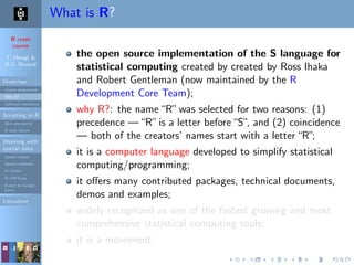 R crash
course
T. Hengl &
R.S. Bivand
Overview
Course programme
Why R?
Software installation
Scripting in R
Do’s and don’ts
R code editors
Working with
spatial data
Spatial classes
Spatial methods
R+SAGA
R+FWTools
Export to Google
Earth
Literature
What is R?
the open source implementation of the S language for
statistical computing created by created by Ross Ihaka
and Robert Gentleman (now maintained by the R
Development Core Team);
why R?: the name“R”was selected for two reasons: (1)
precedence —“R”is a letter before“S”, and (2) coincidence
— both of the creators’ names start with a letter“R”;
it is a computer language developed to simplify statistical
computing/programming;
it oﬀers many contributed packages, technical documents,
demos and examples;
widely recognized as one of the fastest growing and most
comprehensive statistical computing tools;
it is a movement;
 
