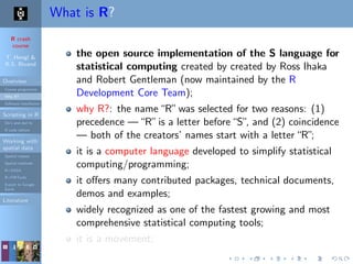 R crash
course
T. Hengl &
R.S. Bivand
Overview
Course programme
Why R?
Software installation
Scripting in R
Do’s and don’ts
R code editors
Working with
spatial data
Spatial classes
Spatial methods
R+SAGA
R+FWTools
Export to Google
Earth
Literature
What is R?
the open source implementation of the S language for
statistical computing created by created by Ross Ihaka
and Robert Gentleman (now maintained by the R
Development Core Team);
why R?: the name“R”was selected for two reasons: (1)
precedence —“R”is a letter before“S”, and (2) coincidence
— both of the creators’ names start with a letter“R”;
it is a computer language developed to simplify statistical
computing/programming;
it oﬀers many contributed packages, technical documents,
demos and examples;
widely recognized as one of the fastest growing and most
comprehensive statistical computing tools;
it is a movement;
 