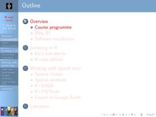 R crash
course
T. Hengl &
R.S. Bivand
Overview
Course programme
Why R?
Software installation
Scripting in R
Do’s and don’ts
R code editors
Working with
spatial data
Spatial classes
Spatial methods
R+SAGA
R+FWTools
Export to Google
Earth
Literature
Outline
1 Overview
Course programme
Why R?
Software installation
2 Scripting in R
Do’s and don’ts
R code editors
3 Working with spatial data
Spatial classes
Spatial methods
R+SAGA
R+FWTools
Export to Google Earth
4 Literature
 