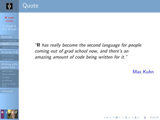 R crash
course
T. Hengl &
R.S. Bivand
Overview
Course programme
Why R?
Software installation
Scripting in R
Do’s and don’ts
R code editors
Working with
spatial data
Spatial classes
Spatial methods
R+SAGA
R+FWTools
Export to Google
Earth
Literature
Quote
“R has really become the second language for people
coming out of grad school now, and there’s an
amazing amount of code being written for it.”
Max Kuhn
 