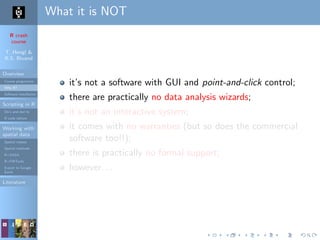R crash
course
T. Hengl &
R.S. Bivand
Overview
Course programme
Why R?
Software installation
Scripting in R
Do’s and don’ts
R code editors
Working with
spatial data
Spatial classes
Spatial methods
R+SAGA
R+FWTools
Export to Google
Earth
Literature
What it is NOT
it’s not a software with GUI and point-and-click control;
there are practically no data analysis wizards;
it’s not an interactive system;
it comes with no warranties (but so does the commercial
software too!!);
there is practically no formal support;
however. . .
 
