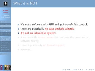 R crash
course
T. Hengl &
R.S. Bivand
Overview
Course programme
Why R?
Software installation
Scripting in R
Do’s and don’ts
R code editors
Working with
spatial data
Spatial classes
Spatial methods
R+SAGA
R+FWTools
Export to Google
Earth
Literature
What it is NOT
it’s not a software with GUI and point-and-click control;
there are practically no data analysis wizards;
it’s not an interactive system;
it comes with no warranties (but so does the commercial
software too!!);
there is practically no formal support;
however. . .
 