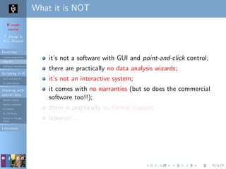 R crash
course
T. Hengl &
R.S. Bivand
Overview
Course programme
Why R?
Software installation
Scripting in R
Do’s and don’ts
R code editors
Working with
spatial data
Spatial classes
Spatial methods
R+SAGA
R+FWTools
Export to Google
Earth
Literature
What it is NOT
it’s not a software with GUI and point-and-click control;
there are practically no data analysis wizards;
it’s not an interactive system;
it comes with no warranties (but so does the commercial
software too!!);
there is practically no formal support;
however. . .
 