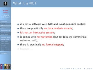 R crash
course
T. Hengl &
R.S. Bivand
Overview
Course programme
Why R?
Software installation
Scripting in R
Do’s and don’ts
R code editors
Working with
spatial data
Spatial classes
Spatial methods
R+SAGA
R+FWTools
Export to Google
Earth
Literature
What it is NOT
it’s not a software with GUI and point-and-click control;
there are practically no data analysis wizards;
it’s not an interactive system;
it comes with no warranties (but so does the commercial
software too!!);
there is practically no formal support;
however. . .
 