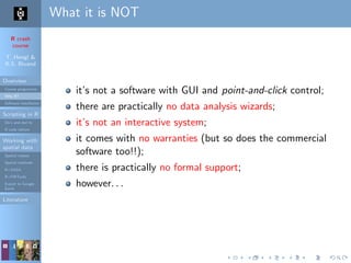 R crash
course
T. Hengl &
R.S. Bivand
Overview
Course programme
Why R?
Software installation
Scripting in R
Do’s and don’ts
R code editors
Working with
spatial data
Spatial classes
Spatial methods
R+SAGA
R+FWTools
Export to Google
Earth
Literature
What it is NOT
it’s not a software with GUI and point-and-click control;
there are practically no data analysis wizards;
it’s not an interactive system;
it comes with no warranties (but so does the commercial
software too!!);
there is practically no formal support;
however. . .
 