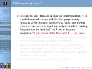 R crash
course
T. Hengl &
R.S. Bivand
Overview
Course programme
Why R?
Software installation
Scripting in R
Do’s and don’ts
R code editors
Working with
spatial data
Spatial classes
Spatial methods
R+SAGA
R+FWTools
Export to Google
Earth
Literature
Why make scripts?
It’s easy to use: “Because S (and its implementation R) is
a well-developed, simple and eﬀective programming
language which includes conditionals, loops, user-deﬁned
recursive functions and input and output facilities, existing
functions can be modiﬁed.” In R we all become
programmers (but much faster than with C++ or Java).
The basic approach to using R is to generate scripts that
deﬁne the data processing steps (workﬂows?).
Documenting the analysis process is a“good thing”, so
programming scripts are not just a burden, certainly for
users doing original research and repetitive work, arguably
for student classes too.
Point-and-click operations are for amateurs.
 
