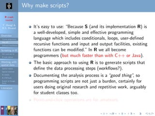 R crash
course
T. Hengl &
R.S. Bivand
Overview
Course programme
Why R?
Software installation
Scripting in R
Do’s and don’ts
R code editors
Working with
spatial data
Spatial classes
Spatial methods
R+SAGA
R+FWTools
Export to Google
Earth
Literature
Why make scripts?
It’s easy to use: “Because S (and its implementation R) is
a well-developed, simple and eﬀective programming
language which includes conditionals, loops, user-deﬁned
recursive functions and input and output facilities, existing
functions can be modiﬁed.” In R we all become
programmers (but much faster than with C++ or Java).
The basic approach to using R is to generate scripts that
deﬁne the data processing steps (workﬂows?).
Documenting the analysis process is a“good thing”, so
programming scripts are not just a burden, certainly for
users doing original research and repetitive work, arguably
for student classes too.
Point-and-click operations are for amateurs.
 