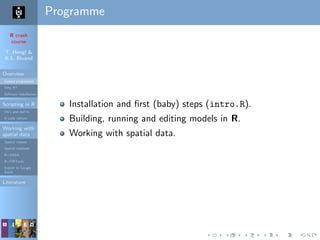 R crash
course
T. Hengl &
R.S. Bivand
Overview
Course programme
Why R?
Software installation
Scripting in R
Do’s and don’ts
R code editors
Working with
spatial data
Spatial classes
Spatial methods
R+SAGA
R+FWTools
Export to Google
Earth
Literature
Programme
Installation and ﬁrst (baby) steps (intro.R).
Building, running and editing models in R.
Working with spatial data.
 