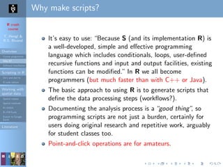 R crash
course
T. Hengl &
R.S. Bivand
Overview
Course programme
Why R?
Software installation
Scripting in R
Do’s and don’ts
R code editors
Working with
spatial data
Spatial classes
Spatial methods
R+SAGA
R+FWTools
Export to Google
Earth
Literature
Why make scripts?
It’s easy to use: “Because S (and its implementation R) is
a well-developed, simple and eﬀective programming
language which includes conditionals, loops, user-deﬁned
recursive functions and input and output facilities, existing
functions can be modiﬁed.” In R we all become
programmers (but much faster than with C++ or Java).
The basic approach to using R is to generate scripts that
deﬁne the data processing steps (workﬂows?).
Documenting the analysis process is a“good thing”, so
programming scripts are not just a burden, certainly for
users doing original research and repetitive work, arguably
for student classes too.
Point-and-click operations are for amateurs.
 