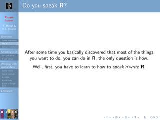 R crash
course
T. Hengl &
R.S. Bivand
Overview
Course programme
Why R?
Software installation
Scripting in R
Do’s and don’ts
R code editors
Working with
spatial data
Spatial classes
Spatial methods
R+SAGA
R+FWTools
Export to Google
Earth
Literature
Do you speak R?
After some time you basically discovered that most of the things
you want to do, you can do in R, the only question is how.
Well, ﬁrst, you have to learn to how to speak’n’write R.
 