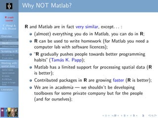 R crash
course
T. Hengl &
R.S. Bivand
Overview
Course programme
Why R?
Software installation
Scripting in R
Do’s and don’ts
R code editors
Working with
spatial data
Spatial classes
Spatial methods
R+SAGA
R+FWTools
Export to Google
Earth
Literature
Why NOT Matlab?
R and Matlab are in fact very similar, except. . . :
(almost) everything you do in Matlab, you can do in R;
R can be used to write homework (for Matlab you need a
computer lab with software licences);
“R gradually pushes people towards better programming
habits”(Tam´as K. Papp);
Matlab has a limited support for processing spatial data (R
is better);
Contributed packages in R are growing faster (R is better);
We are in academia — we shouldn’t be developing
toolboxes for some private company but for the people
(and for ourselves);
 