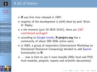 R crash
course
T. Hengl &
R.S. Bivand
Overview
Course programme
Why R?
Software installation
Scripting in R
Do’s and don’ts
R code editors
Working with
spatial data
Spatial classes
Spatial methods
R+SAGA
R+FWTools
Export to Google
Earth
Literature
A bit of history
R was ﬁrst time released in 1997;
majority of the development is (still) done by prof. Brian
D. Ripley;
a the moment (juni 19 2010 10:01), there are 2387
contributed packages!
according to Google trends, R-project.org has a
community of about 200–350k active users;
in 2003, a group of researchers (International Workshop on
Distributed Statistical Computing) decided to add Spatial
functionality to R;
. . . now is time to use it more broadly (MSc level and PhD
level modules, projects, reports and scientiﬁc documents);
 