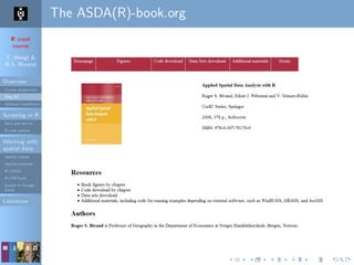 R crash
course
T. Hengl &
R.S. Bivand
Overview
Course programme
Why R?
Software installation
Scripting in R
Do’s and don’ts
R code editors
Working with
spatial data
Spatial classes
Spatial methods
R+SAGA
R+FWTools
Export to Google
Earth
Literature
The ASDA(R)-book.org
 