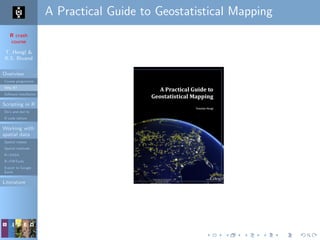 R crash
course
T. Hengl &
R.S. Bivand
Overview
Course programme
Why R?
Software installation
Scripting in R
Do’s and don’ts
R code editors
Working with
spatial data
Spatial classes
Spatial methods
R+SAGA
R+FWTools
Export to Google
Earth
Literature
A Practical Guide to Geostatistical Mapping
 