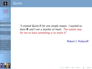 R crash
course
T. Hengl &
R.S. Bivand
Overview
Course programme
Why R?
Software installation
Scripting in R
Do’s and don’ts
R code editors
Working with
spatial data
Spatial classes
Spatial methods
R+SAGA
R+FWTools
Export to Google
Earth
Literature
Quote
“I created Quick-R for one simple reason. I wanted to
learn R and I am a teacher at heart. The easiest way
for me to learn something is to teach it”
Robert I. Kabacoﬀ
 