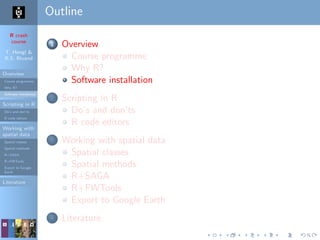 R crash
course
T. Hengl &
R.S. Bivand
Overview
Course programme
Why R?
Software installation
Scripting in R
Do’s and don’ts
R code editors
Working with
spatial data
Spatial classes
Spatial methods
R+SAGA
R+FWTools
Export to Google
Earth
Literature
Outline
1 Overview
Course programme
Why R?
Software installation
2 Scripting in R
Do’s and don’ts
R code editors
3 Working with spatial data
Spatial classes
Spatial methods
R+SAGA
R+FWTools
Export to Google Earth
4 Literature
 