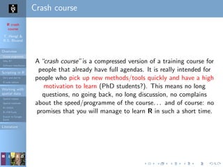 R crash
course
T. Hengl &
R.S. Bivand
Overview
Course programme
Why R?
Software installation
Scripting in R
Do’s and don’ts
R code editors
Working with
spatial data
Spatial classes
Spatial methods
R+SAGA
R+FWTools
Export to Google
Earth
Literature
Crash course
A“crash course”is a compressed version of a training course for
people that already have full agendas. It is really intended for
people who pick up new methods/tools quickly and have a high
motivation to learn (PhD students?). This means no long
questions, no going back, no long discussion, no complains
about the speed/programme of the course. . . and of course: no
promises that you will manage to learn R in such a short time.
 