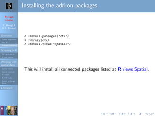 R crash
course
T. Hengl &
R.S. Bivand
Overview
Course programme
Why R?
Software installation
Scripting in R
Do’s and don’ts
R code editors
Working with
spatial data
Spatial classes
Spatial methods
R+SAGA
R+FWTools
Export to Google
Earth
Literature
Installing the add-on packages
> install.packages("ctv")
> library(ctv)
> install.views("Spatial")
This will install all connected packages listed at R views Spatial.
 